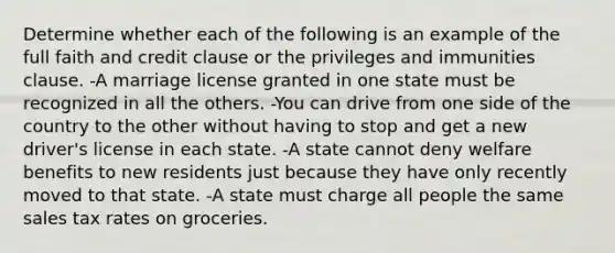 Determine whether each of the following is an example of the full faith and credit clause or the privileges and immunities clause. -A marriage license granted in one state must be recognized in all the others. -You can drive from one side of the country to the other without having to stop and get a new driver's license in each state. -A state cannot deny welfare benefits to new residents just because they have only recently moved to that state. -A state must charge all people the same sales tax rates on groceries.