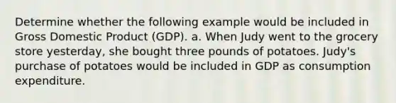 Determine whether the following example would be included in Gross Domestic Product (GDP). a. When Judy went to the grocery store yesterday, she bought three pounds of potatoes. Judy's purchase of potatoes would be included in GDP as consumption expenditure.