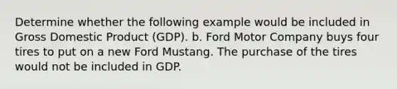 Determine whether the following example would be included in Gross Domestic Product (GDP). b. Ford Motor Company buys four tires to put on a new Ford Mustang. The purchase of the tires would not be included in GDP.