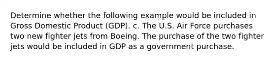 Determine whether the following example would be included in Gross Domestic Product (GDP). c. The U.S. Air Force purchases two new fighter jets from Boeing. The purchase of the two fighter jets would be included in GDP as a government purchase.