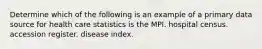 Determine which of the following is an example of a primary data source for health care statistics is the MPI. hospital census. accession register. disease index.