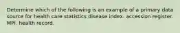 Determine which of the following is an example of a primary data source for health care statistics disease index. accession register. MPI. health record.