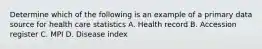 Determine which of the following is an example of a primary data source for health care statistics A. Health record B. Accession register C. MPI D. Disease index