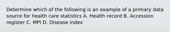 Determine which of the following is an example of a primary data source for health care statistics A. Health record B. Accession register C. MPI D. Disease index