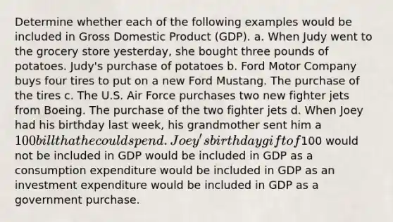 Determine whether each of the following examples would be included in Gross Domestic Product (GDP). a. When Judy went to the grocery store yesterday, she bought three pounds of potatoes. Judy's purchase of potatoes b. Ford Motor Company buys four tires to put on a new Ford Mustang. The purchase of the tires c. The U.S. Air Force purchases two new fighter jets from Boeing. The purchase of the two fighter jets d. When Joey had his birthday last week, his grandmother sent him a 100 bill that he could spend. Joey's birthday gift of100 would not be included in GDP would be included in GDP as a consumption expenditure would be included in GDP as an investment expenditure would be included in GDP as a government purchase.