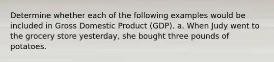 Determine whether each of the following examples would be included in Gross Domestic Product (GDP). a. When Judy went to the grocery store yesterday, she bought three pounds of potatoes.