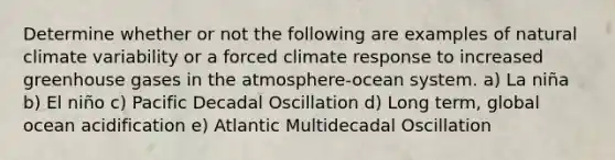 Determine whether or not the following are examples of natural climate variability or a forced climate response to increased greenhouse gases in the atmosphere-ocean system. a) La niña b) El niño c) Pacific Decadal Oscillation d) Long term, global ocean acidification e) Atlantic Multidecadal Oscillation