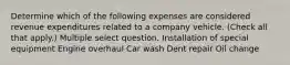 Determine which of the following expenses are considered revenue expenditures related to a company vehicle. (Check all that apply.) Multiple select question. Installation of special equipment Engine overhaul Car wash Dent repair Oil change