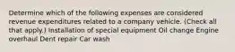 Determine which of the following expenses are considered revenue expenditures related to a company vehicle. (Check all that apply.) Installation of special equipment Oil change Engine overhaul Dent repair Car wash