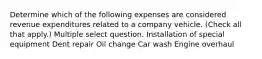 Determine which of the following expenses are considered revenue expenditures related to a company vehicle. (Check all that apply.) Multiple select question. Installation of special equipment Dent repair Oil change Car wash Engine overhaul