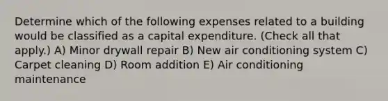 Determine which of the following expenses related to a building would be classified as a capital expenditure. (Check all that apply.) A) Minor drywall repair B) New air conditioning system C) Carpet cleaning D) Room addition E) Air conditioning maintenance