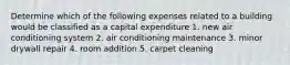 Determine which of the following expenses related to a building would be classified as a capital expenditure 1. new air conditioning system 2. air conditioning maintenance 3. minor drywall repair 4. room addition 5. carpet cleaning