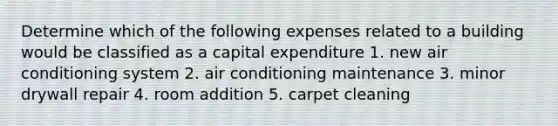 Determine which of the following expenses related to a building would be classified as a capital expenditure 1. new air conditioning system 2. air conditioning maintenance 3. minor drywall repair 4. room addition 5. carpet cleaning