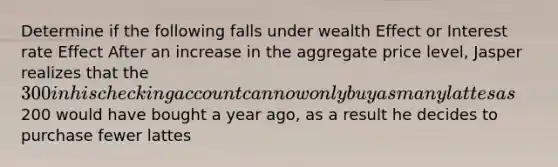 Determine if the following falls under wealth Effect or Interest rate Effect After an increase in the aggregate price level, Jasper realizes that the 300 in his checking account can now only buy as many lattes as200 would have bought a year ago, as a result he decides to purchase fewer lattes