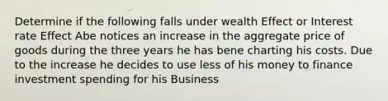 Determine if the following falls under wealth Effect or Interest rate Effect Abe notices an increase in the aggregate price of goods during the three years he has bene charting his costs. Due to the increase he decides to use less of his money to finance investment spending for his Business