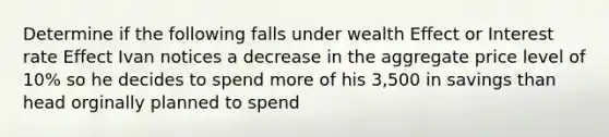 Determine if the following falls under wealth Effect or Interest rate Effect Ivan notices a decrease in the aggregate price level of 10% so he decides to spend more of his 3,500 in savings than head orginally planned to spend