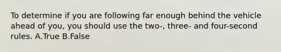 To determine if you are following far enough behind the vehicle ahead of you, you should use the two-, three- and four-second rules. A.True B.False