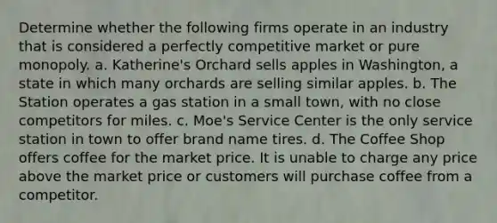 Determine whether the following firms operate in an industry that is considered a perfectly competitive market or pure monopoly. a. Katherine's Orchard sells apples in Washington, a state in which many orchards are selling similar apples. b. The Station operates a gas station in a small town, with no close competitors for miles. c. Moe's Service Center is the only service station in town to offer brand name tires. d. The Coffee Shop offers coffee for the market price. It is unable to charge any price above the market price or customers will purchase coffee from a competitor.