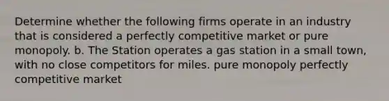 Determine whether the following firms operate in an industry that is considered a perfectly competitive market or pure monopoly. b. The Station operates a gas station in a small town, with no close competitors for miles. pure monopoly perfectly competitive market