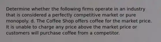 Determine whether the following firms operate in an industry that is considered a perfectly competitive market or pure monopoly. d. The Coffee Shop offers coffee for the market price. It is unable to charge any price above the market price or customers will purchase coffee from a competitor.