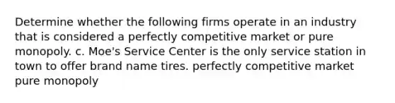 Determine whether the following firms operate in an industry that is considered a perfectly competitive market or pure monopoly. c. Moe's Service Center is the only service station in town to offer brand name tires. perfectly competitive market pure monopoly