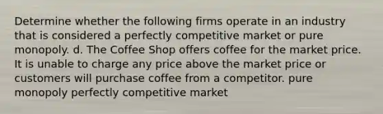 Determine whether the following firms operate in an industry that is considered a perfectly competitive market or pure monopoly. d. The Coffee Shop offers coffee for the market price. It is unable to charge any price above the market price or customers will purchase coffee from a competitor. pure monopoly perfectly competitive market