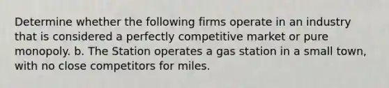 Determine whether the following firms operate in an industry that is considered a perfectly competitive market or pure monopoly. b. The Station operates a gas station in a small town, with no close competitors for miles.