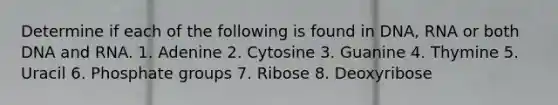 Determine if each of the following is found in DNA, RNA or both DNA and RNA. 1. Adenine 2. Cytosine 3. Guanine 4. Thymine 5. Uracil 6. Phosphate groups 7. Ribose 8. Deoxyribose