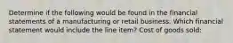 Determine if the following would be found in the financial statements of a manufacturing or retail business. Which financial statement would include the line item? Cost of goods sold: