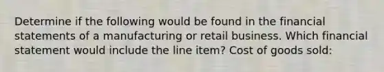 Determine if the following would be found in the <a href='https://www.questionai.com/knowledge/kFBJaQCz4b-financial-statements' class='anchor-knowledge'>financial statements</a> of a manufacturing or retail business. Which financial statement would include the line item? Cost of goods sold: