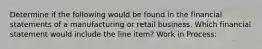 Determine if the following would be found in the financial statements of a manufacturing or retail business. Which financial statement would include the line item? Work in Process: