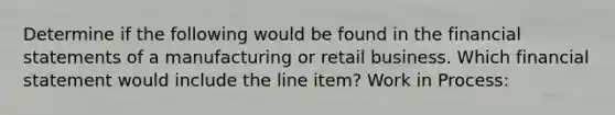 Determine if the following would be found in the <a href='https://www.questionai.com/knowledge/kFBJaQCz4b-financial-statements' class='anchor-knowledge'>financial statements</a> of a manufacturing or retail business. Which financial statement would include the line item? Work in Process: