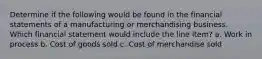 Determine if the following would be found in the financial statements of a manufacturing or merchandising business. Which financial statement would include the line item? a. Work in process b. Cost of goods sold c. Cost of merchandise sold