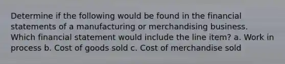 Determine if the following would be found in the financial statements of a manufacturing or merchandising business. Which financial statement would include the line item? a. Work in process b. Cost of goods sold c. Cost of merchandise sold