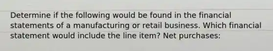 Determine if the following would be found in the financial statements of a manufacturing or retail business. Which financial statement would include the line item? Net purchases: