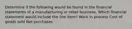 Determine if the following would be found in the financial statements of a manufacturing or retail business. Which financial statement would include the line item? Work in process Cost of goods sold Net purchases