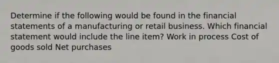 Determine if the following would be found in the financial statements of a manufacturing or retail business. Which financial statement would include the line item? Work in process Cost of goods sold Net purchases