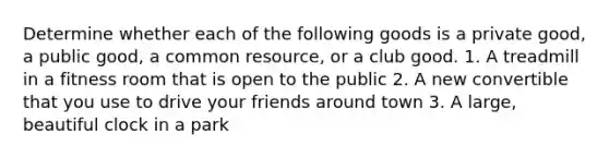 Determine whether each of the following goods is a private good, a public good, a common resource, or a club good. 1. A treadmill in a fitness room that is open to the public 2. A new convertible that you use to drive your friends around town 3. A large, beautiful clock in a park