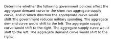 Determine whether the following government policies affect the aggregate demand curve or the short-run aggregate supply curve, and in which direction the appropriate curve would shift.The government reduces military spending. The aggregate demand curve would shift to the left. The aggregate supply curve would shift to the right. The aggregate supply curve would shift to the left. The aggregate demand curve would shift to the right.