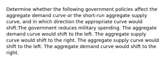 Determine whether the following government policies affect the aggregate demand curve or the short-run aggregate supply curve, and in which direction the appropriate curve would shift.The government reduces military spending. The aggregate demand curve would shift to the left. The aggregate supply curve would shift to the right. The aggregate supply curve would shift to the left. The aggregate demand curve would shift to the right.