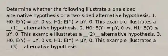 Determine whether the following illustrate a one-sided alternative hypothesis or a two-sided alternative hypothesis. 1. H0: E(Y) = μY, 0 vs. H1: E(Y) > μY, 0. This example illustrates a __(1)__ alternative hypothesis. 2. H0: E(Y) = μY, 0 vs. H1: E(Y) ≤ μY, 0. This example illustrates a __(2)__ alternative hypothesis. 3. H0: E(Y) = μY, 0 vs. H1: E(Y) ≠ μY, 0. This example illustrates a __(3)__ alternative hypothesis.