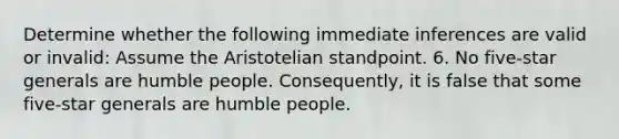 Determine whether the following immediate inferences are valid or invalid: Assume the Aristotelian standpoint. 6. No five-star generals are humble people. Consequently, it is false that some five-star generals are humble people.