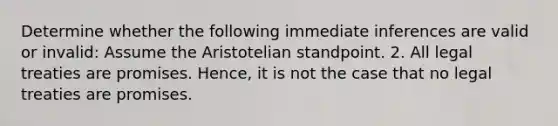 Determine whether the following immediate inferences are valid or invalid: Assume the Aristotelian standpoint. 2. All legal treaties are promises. Hence, it is not the case that no legal treaties are promises.