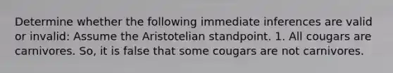 Determine whether the following immediate inferences are valid or invalid: Assume the Aristotelian standpoint. 1. All cougars are carnivores. So, it is false that some cougars are not carnivores.