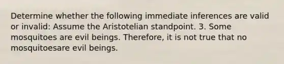 Determine whether the following immediate inferences are valid or invalid: Assume the Aristotelian standpoint. 3. Some mosquitoes are evil beings. Therefore, it is not true that no mosquitoesare evil beings.