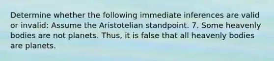 Determine whether the following immediate inferences are valid or invalid: Assume the Aristotelian standpoint. 7. Some heavenly bodies are not planets. Thus, it is false that all heavenly bodies are planets.