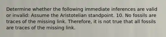 Determine whether the following immediate inferences are valid or invalid: Assume the Aristotelian standpoint. 10. No fossils are traces of the missing link. Therefore, it is not true that all fossils are traces of the missing link.