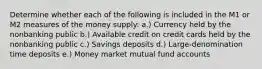 Determine whether each of the following is included in the M1 or M2 measures of the money supply: a.) Currency held by the nonbanking public b.) Available credit on credit cards held by the nonbanking public c.) Savings deposits d.) Large-denomination time deposits e.) Money market mutual fund accounts