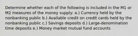 Determine whether each of the following is included in the M1 or M2 measures of the money supply: a.) Currency held by the nonbanking public b.) Available credit on credit cards held by the nonbanking public c.) Savings deposits d.) Large-denomination time deposits e.) Money market mutual fund accounts