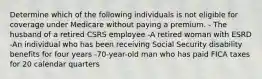 Determine which of the following individuals is not eligible for coverage under Medicare without paying a premium. - The husband of a retired CSRS employee -A retired woman with ESRD -An individual who has been receiving Social Security disability benefits for four years -70-year-old man who has paid FICA taxes for 20 calendar quarters